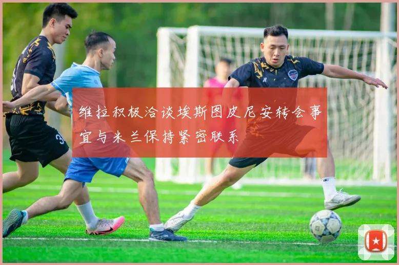 维拉积极洽谈埃斯图皮尼安转会事宜与米兰保持紧密联系