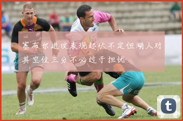 塞布尔进攻表现起伏不定但湖人对其空位三分不必过于担忧