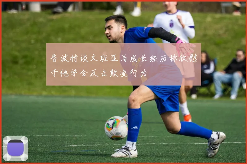 香波特谈文班亚马成长经历称欣慰于他学会反击欺凌行为