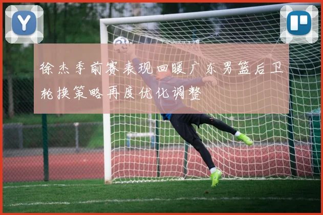 徐杰季前赛表现回暖广东男篮后卫轮换策略再度优化调整