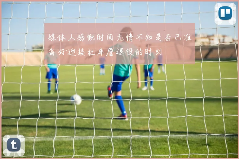 媒体人感慨时间无情不知是否已准备好迎接杜库詹退役的时刻