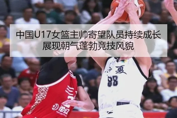 中国U17女篮主帅寄望队员持续成长展现朝气蓬勃竞技风貌
