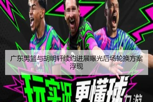 广东男篮与胡明轩续约进展曝光后场轮换方案浮现
