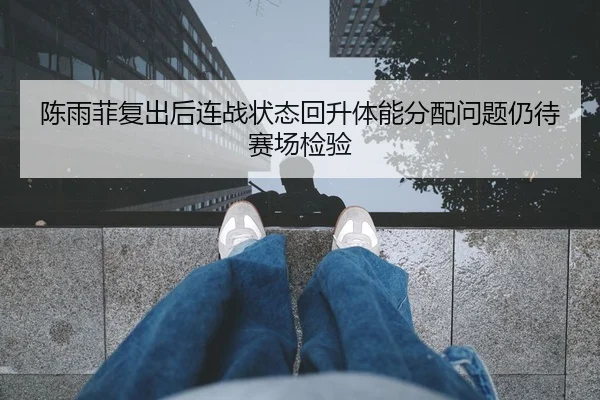 陈雨菲复出后连战状态回升体能分配问题仍待赛场检验